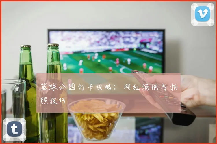 篮球公园打卡攻略：网红场地与拍照技巧