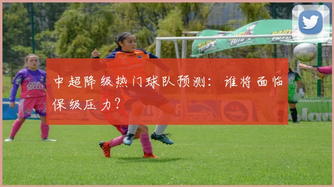 中超降级热门球队预测:谁将面临保级压力?