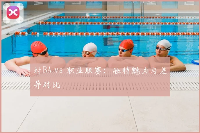 村BA vs 职业联赛：独特魅力与差异对比