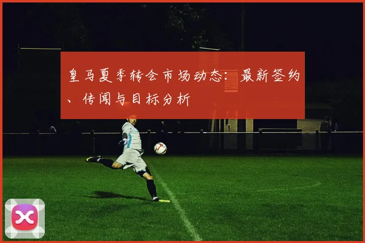 皇马夏季转会市场动态：最新签约、传闻与目标分析