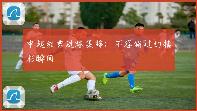 中超经典进球集锦：不容错过的精彩瞬间