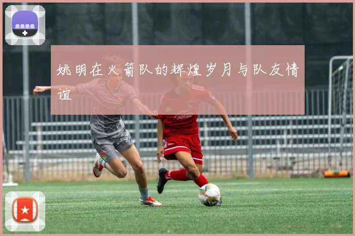 姚明在火箭队的辉煌岁月与队友情谊