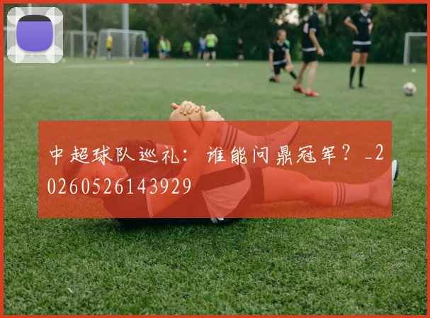 中超球队巡礼:谁能问鼎冠军?_20260526143929