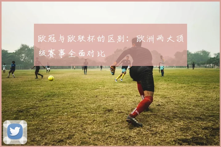 欧冠与欧联杯的区别:欧洲两大顶级赛事全面对比