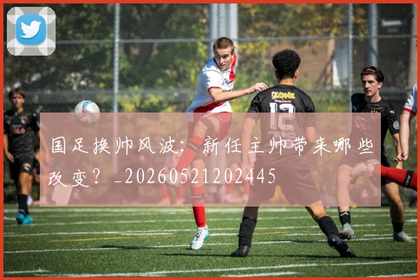 国足换帅风波：新任主帅带来哪些改变？_20260521202445