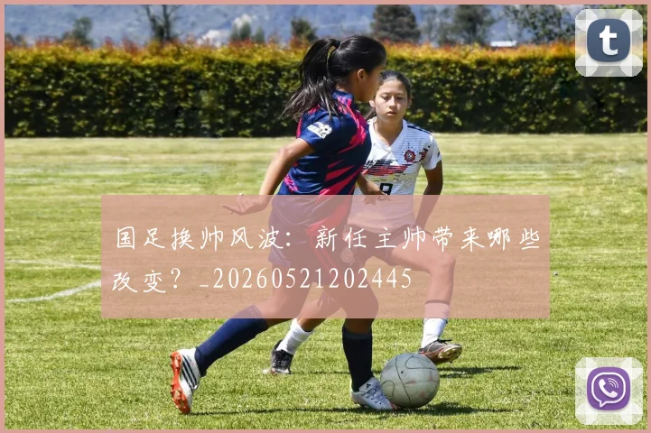 国足换帅风波：新任主帅带来哪些改变？_20260521202445