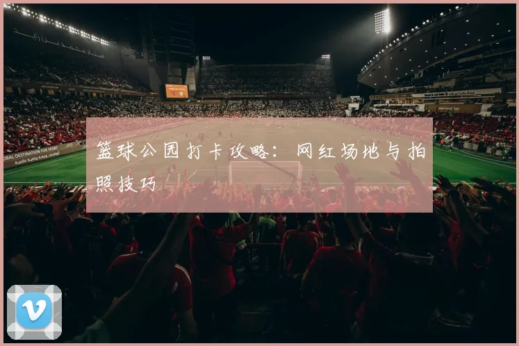 篮球公园打卡攻略：网红场地与拍照技巧