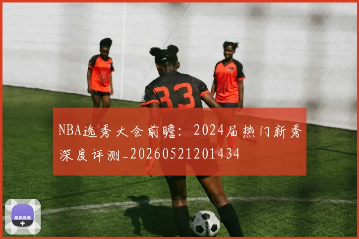 NBA选秀大会前瞻:2024届热门新秀深度评测_20260521201434