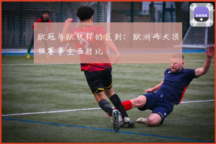 欧冠与欧联杯的区别：欧洲两大顶级赛事全面对比