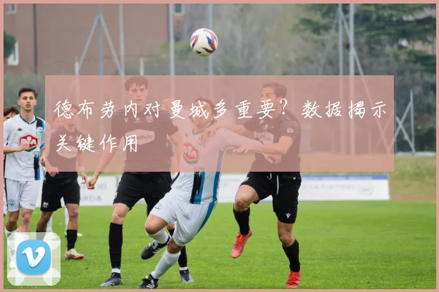 德布劳内对曼城多重要?数据揭示关键作用