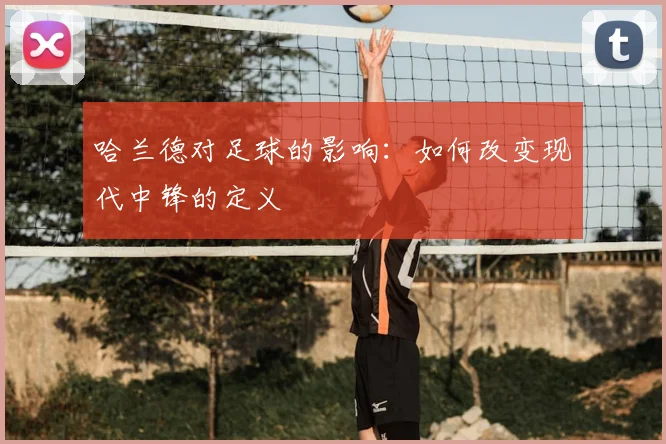 哈兰德对足球的影响：如何改变现代中锋的定义