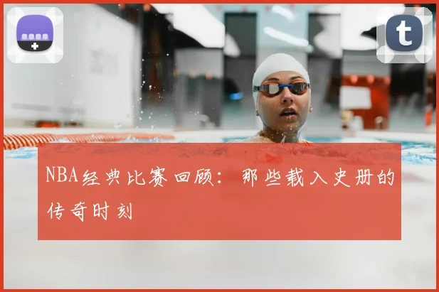 NBA经典比赛回顾:那些载入史册的传奇时刻