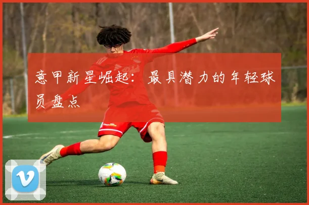 意甲新星崛起：最具潜力的年轻球员盘点