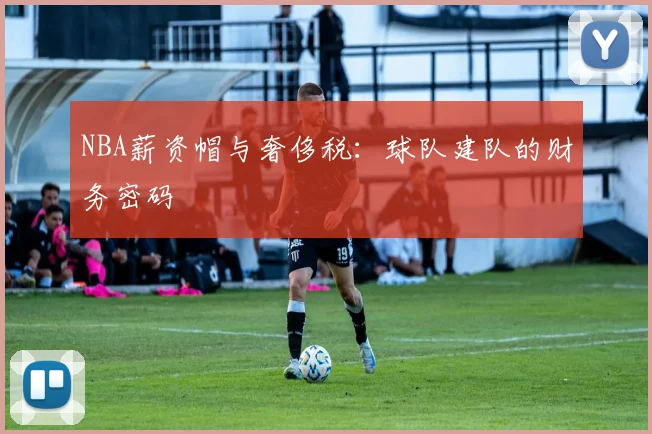 NBA薪资帽与奢侈税：球队建队的财务密码