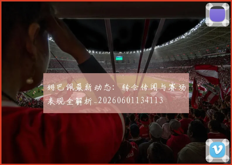 姆巴佩最新动态：转会传闻与赛场表现全解析_20260601134113