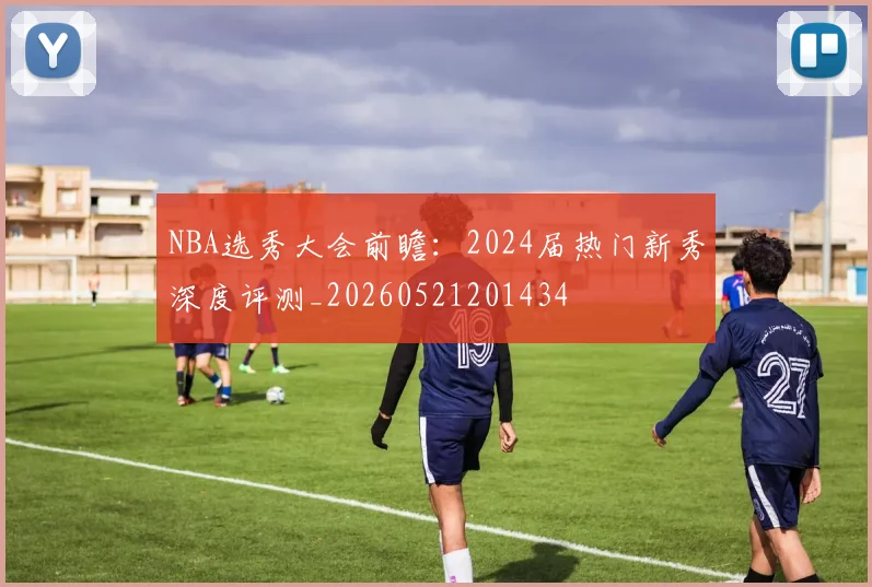 NBA选秀大会前瞻:2024届热门新秀深度评测_20260521201434