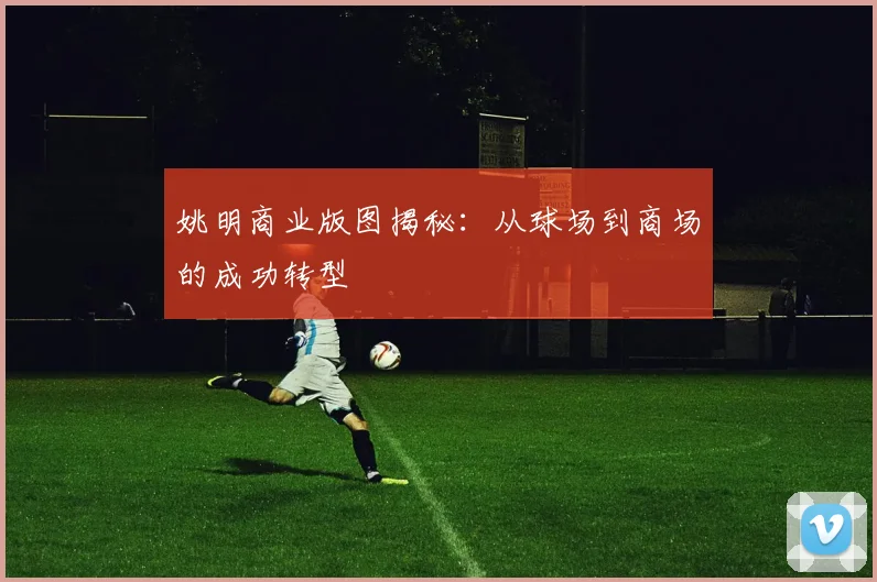姚明商业版图揭秘：从球场到商场的成功转型