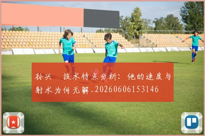 孙兴慜技术特点分析:他的速度与射术为何无解_20260606153146